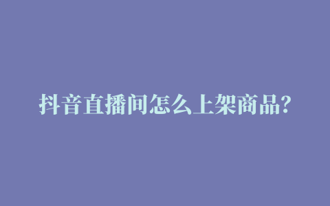 抖音直播间怎么上架商品？低粉新号快速引流教程