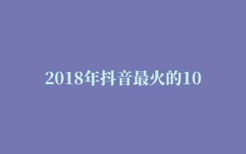 2018年抖音最火的10大神曲 抖音最火歌曲排行榜2018