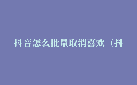 抖音怎么批量取消喜欢（抖音怎么批量取消喜欢和收藏）