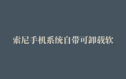 索尼手机系统自带可卸载软件详情