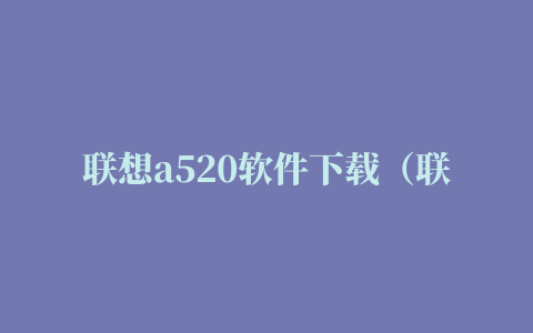 联想a520软件下载（联想A520下载新版微信，QQ，都不能用，显示解析包错误，咋处理）