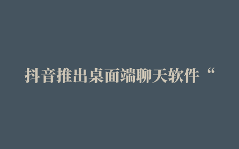 抖音推出桌面端聊天软件“抖音聊天”