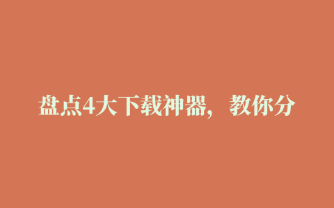 盘点4大下载神器，教你分分钟搞定文件下载(电脑版、手机版、浏览器插件)