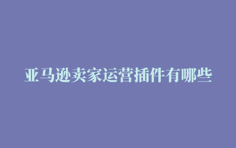 亚马逊卖家运营插件有哪些