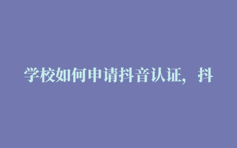 学校如何申请抖音认证，抖音学校蓝V怎么做