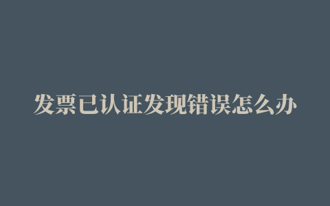 发票已认证发现错误怎么办，增值税专用发票开错了已经认证抵扣了怎么办