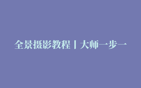 全景摄影教程丨大师一步一步教你全景拍摄制作