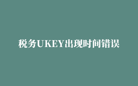 税务UKEY出现时间错误，进入不了是怎么回事