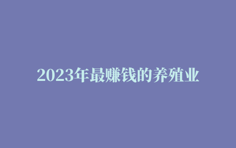 2023年最赚钱的养殖业是哪些