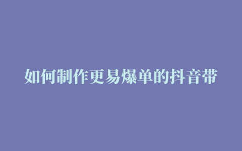 如何制作更易爆单的抖音带货短视频