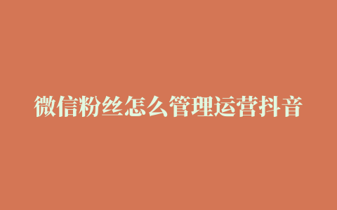 微信粉丝怎么管理运营抖音只有2000个粉丝,怎么运营