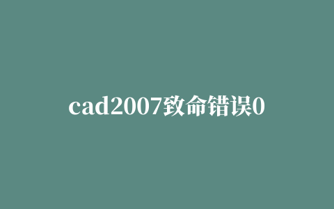 cad2007致命错误0×0004(cad2007致命错误0×0005怎么办)