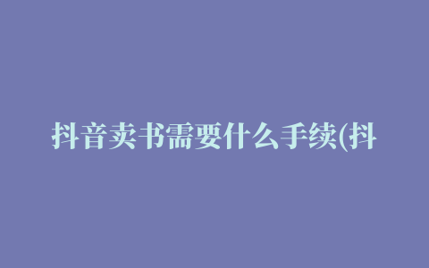 抖音卖书需要什么手续(抖音卖书怎么操作)