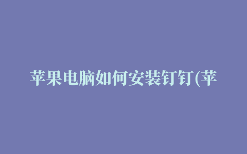 苹果电脑如何安装钉钉(苹果电脑安装钉钉显示安装所选更新时发生错误)