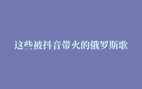 这些被抖音带火的俄罗斯歌曲，你一定都听过