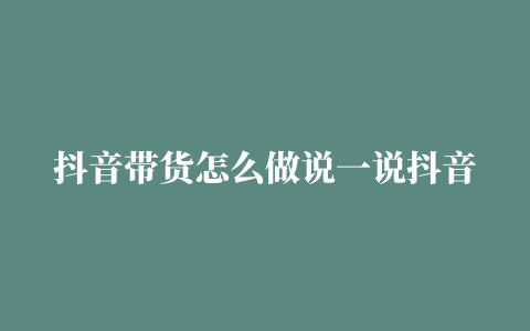 抖音带货怎么做说一说抖音带货的方式和提升销售额技巧