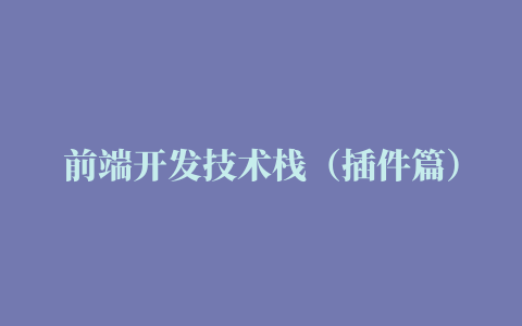 前端开发技术栈（插件篇）：400+常用前端开发插件总结清单