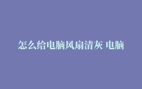 怎么给电脑风扇清灰 电脑风扇清灰教程