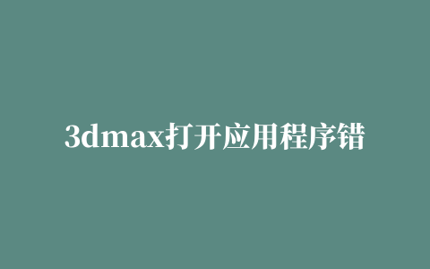 3dmax打开应用程序错误是怎么回事该如何处理