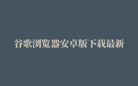 谷歌浏览器安卓版下载最新版