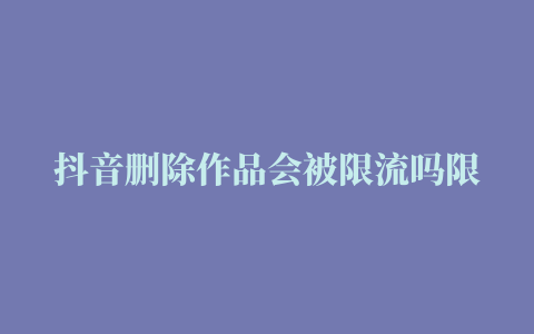 抖音删除作品会被限流吗限流如何恢复正常