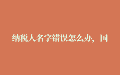 纳税人名字错误怎么办，国税国税报税时声明人名字写错了怎么办