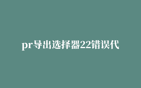 pr导出选择器22错误代码4,磁力链接