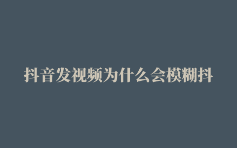 抖音发视频为什么会模糊抖音发视频有何技巧