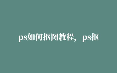 ps如何抠图教程，ps抠图教程新手入门六种方法