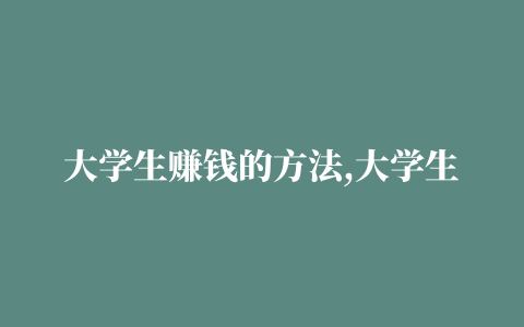 大学生赚钱的方法,大学生学业重要还是赚钱重要