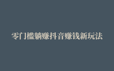 零门槛躺赚抖音赚钱新玩法 一个视频3天时间收益15000元