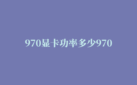 970显卡功率多少970功耗一个月多少电