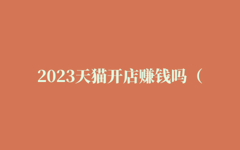 2023天猫开店赚钱吗（2023开天猫店还挣钱吗）