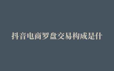 抖音电商罗盘交易构成是什么怎么收费