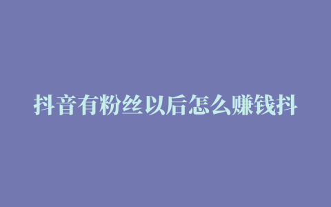 抖音有粉丝以后怎么赚钱抖音赚钱的方式有哪些