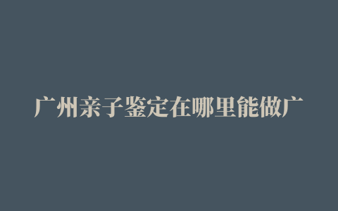 广州亲子鉴定在哪里能做广州DNA亲子鉴定费用多少钱一次