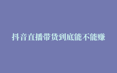 抖音直播带货到底能不能赚钱解锁抖音直播收益有哪些来源