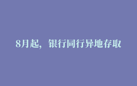 8月起，银行同行异地存取款手续费取消还有这些收费也免了