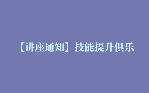 【讲座通知】技能提升俱乐部第十一期