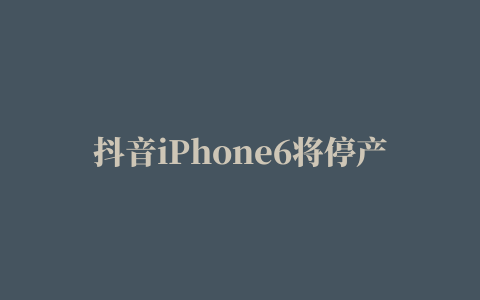 抖音iPhone6将停产是真的吗 苹果5月中旬停产iPhone6系列消息真伪解析