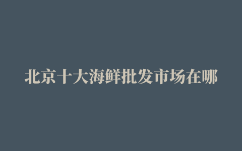 北京十大海鲜批发市场在哪里