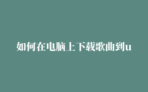 如何在电脑上下载歌曲到u盘 如何在电脑上下载歌曲到u盘网易云音乐