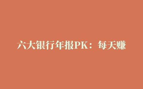 六大银行年报PK：每天赚30.6亿，最大方的不是赚钱最多的