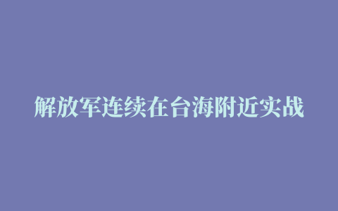 解放军连续在台海附近实战化演练，蔡英文到澎湖向台军喊话壮胆