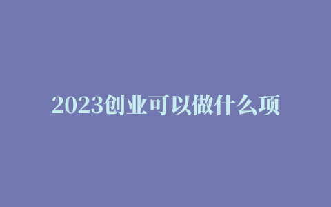 2023创业可以做什么项目，适合新手的六个创业项目推荐