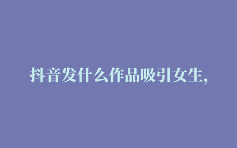 抖音发什么作品吸引女生，抖音发作品比较吸引女生的句子(71句)