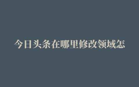 今日头条在哪里修改领域怎样查看自己的领域今日头条怎么改领域分类