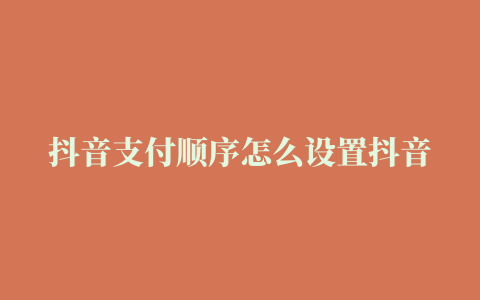 抖音支付顺序怎么设置抖音支付注意哪些方面