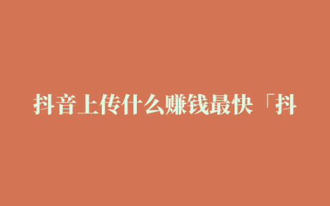 抖音上传什么赚钱最快「抖音上传什么赚钱最快最有效」